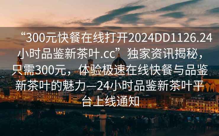 “300元快餐在线打开2024DD1126.24小时品鉴新茶叶.cc”独家资讯揭秘，只需300元，体验极速在线快餐与品鉴新茶叶的魅力—24小时品鉴新茶叶平台上线通知