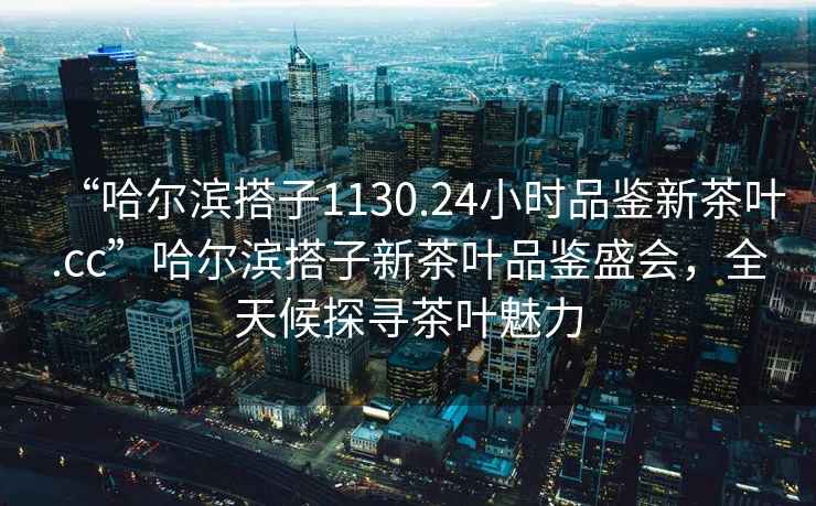 “哈尔滨搭子1130.24小时品鉴新茶叶.cc”哈尔滨搭子新茶叶品鉴盛会，全天候探寻茶叶魅力