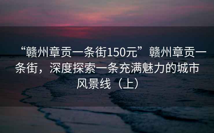 “赣州章贡一条街150元”赣州章贡一条街，深度探索一条充满魅力的城市风景线（上）