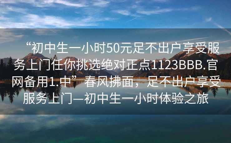 “初中生一小时50元足不出户享受服务上门任你挑选绝对正点1123BBB.官网备用1.中”春风拂面，足不出户享受服务上门—初中生一小时体验之旅