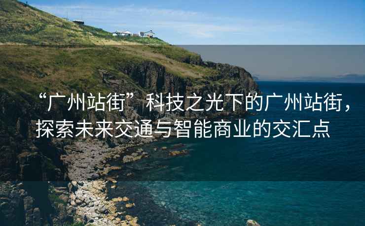 “广州站街”科技之光下的广州站街，探索未来交通与智能商业的交汇点