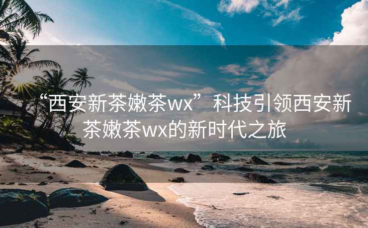 “西安新茶嫩茶wx”科技引领西安新茶嫩茶wx的新时代之旅