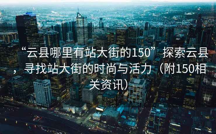 “云县哪里有站大街的150”探索云县，寻找站大街的时尚与活力（附150相关资讯）