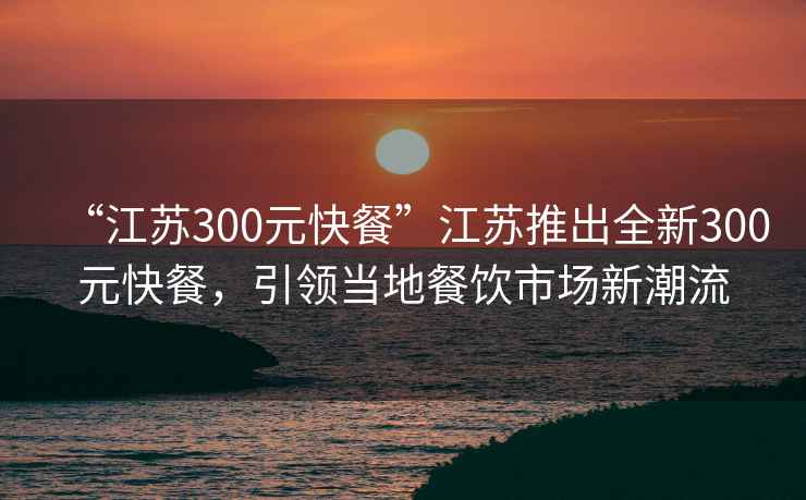 “江苏300元快餐”江苏推出全新300元快餐，引领当地餐饮市场新潮流