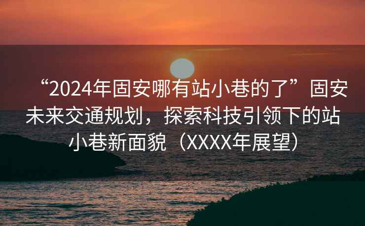 “2024年固安哪有站小巷的了”固安未来交通规划，探索科技引领下的站小巷新面貌（XXXX年展望）