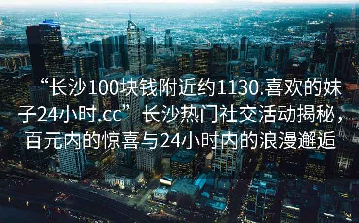 “长沙100块钱附近约1130.喜欢的妹子24小时.cc”长沙热门社交活动揭秘，百元内的惊喜与24小时内的浪漫邂逅