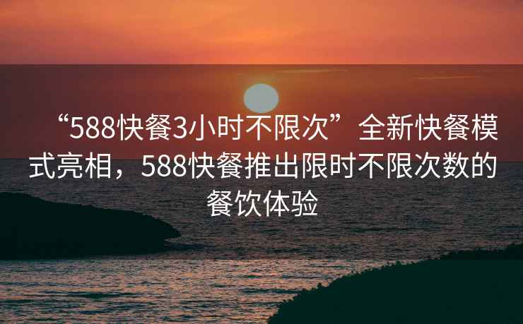 “588快餐3小时不限次”全新快餐模式亮相，588快餐推出限时不限次数的餐饮体验