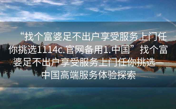 “找个富婆足不出户享受服务上门任你挑选1114c.官网备用1.中国”找个富婆足不出户享受服务上门任你挑选—中国高端服务体验探索