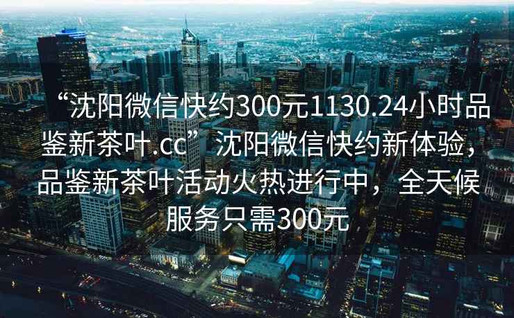 “沈阳微信快约300元1130.24小时品鉴新茶叶.cc”沈阳微信快约新体验，品鉴新茶叶活动火热进行中，全天候服务只需300元