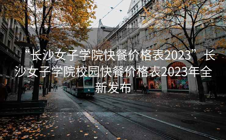 “长沙女子学院快餐价格表2023”长沙女子学院校园快餐价格表2023年全新发布