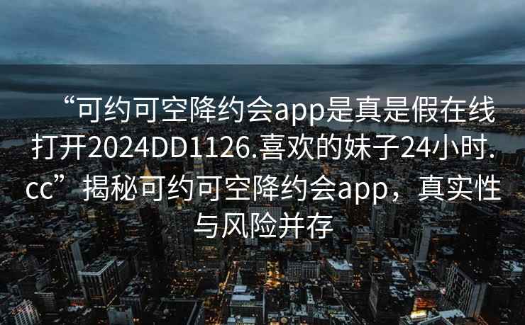 “可约可空降约会app是真是假在线打开2024DD1126.喜欢的妹子24小时.cc”揭秘可约可空降约会app，真实性与风险并存