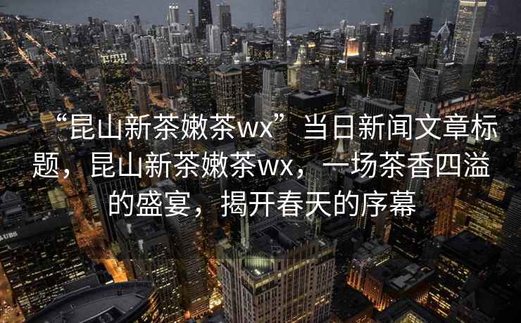 “昆山新茶嫩茶wx”当日新闻文章标题，昆山新茶嫩茶wx，一场茶香四溢的盛宴，揭开春天的序幕