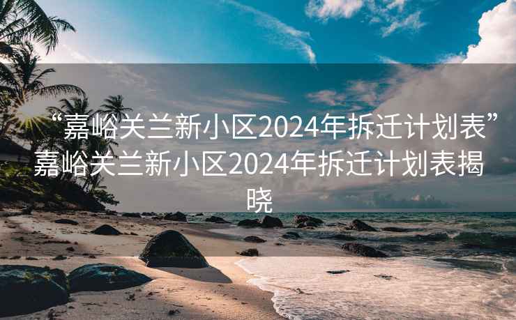 “嘉峪关兰新小区2024年拆迁计划表”嘉峪关兰新小区2024年拆迁计划表揭晓