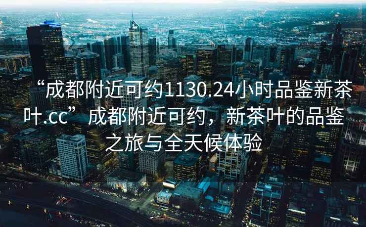 “成都附近可约1130.24小时品鉴新茶叶.cc”成都附近可约，新茶叶的品鉴之旅与全天候体验