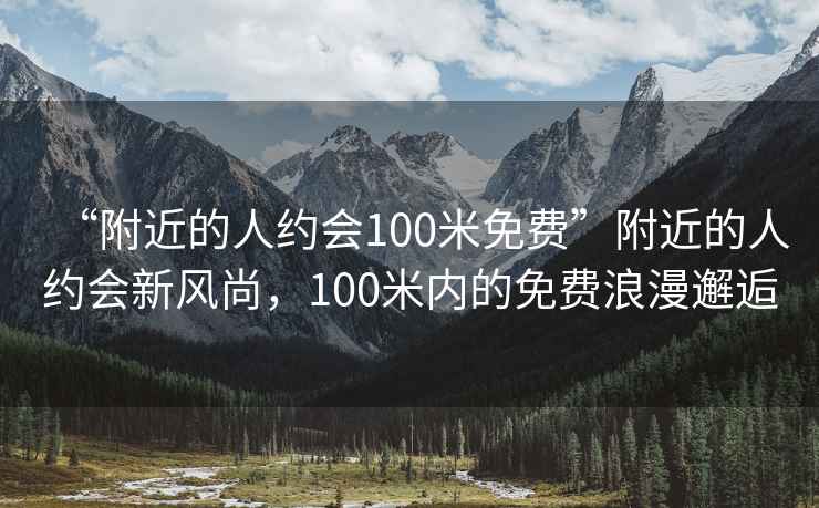 “附近的人约会100米免费”附近的人约会新风尚，100米内的免费浪漫邂逅