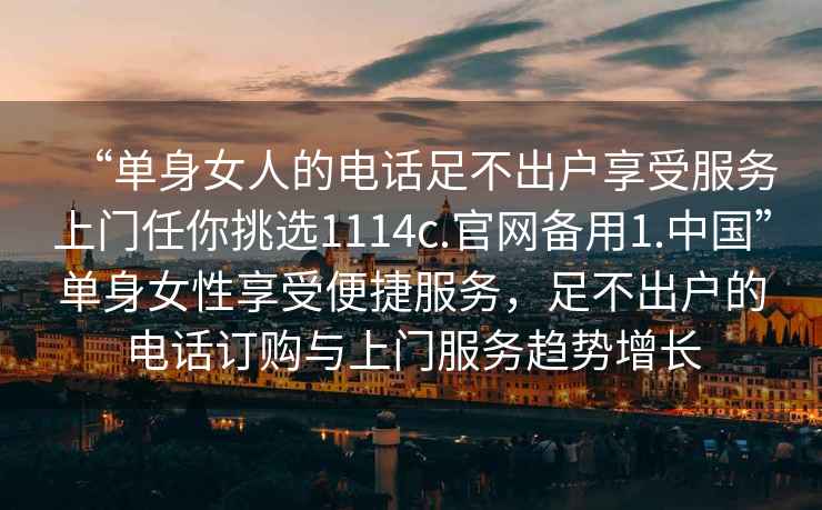 “单身女人的电话足不出户享受服务上门任你挑选1114c.官网备用1.中国”单身女性享受便捷服务，足不出户的电话订购与上门服务趋势增长