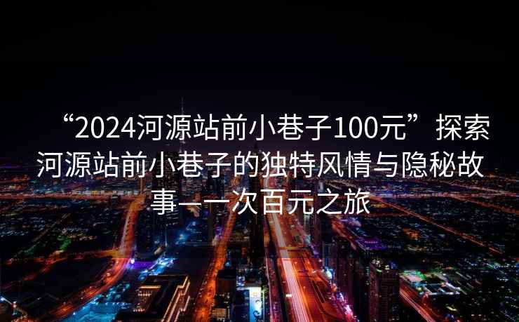 “2024河源站前小巷子100元”探索河源站前小巷子的独特风情与隐秘故事—一次百元之旅