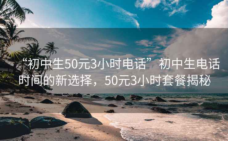 “初中生50元3小时电话”初中生电话时间的新选择，50元3小时套餐揭秘