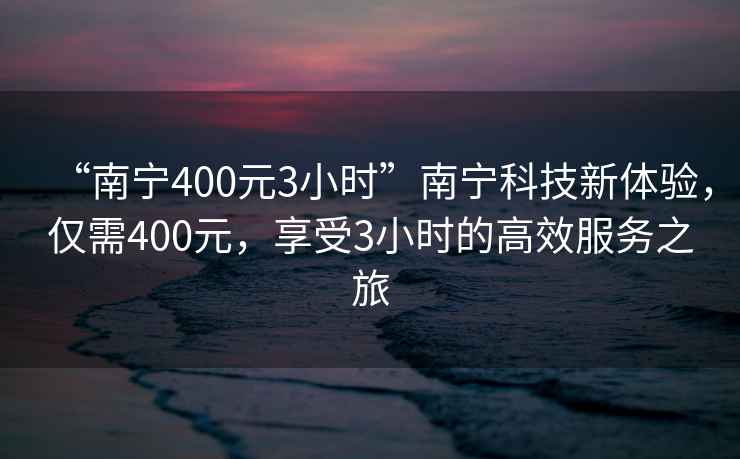 “南宁400元3小时”南宁科技新体验，仅需400元，享受3小时的高效服务之旅