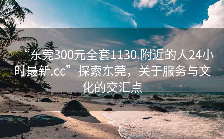 “东莞300元全套1130.附近的人24小时最新.cc”探索东莞，关于服务与文化的交汇点