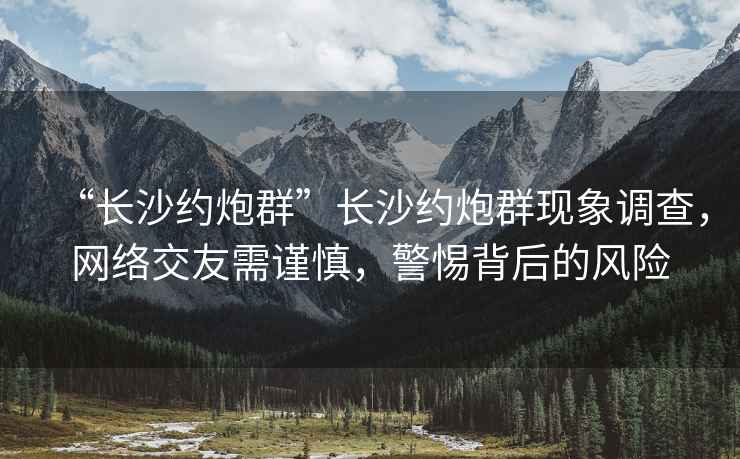 “长沙约炮群”长沙约炮群现象调查，网络交友需谨慎，警惕背后的风险