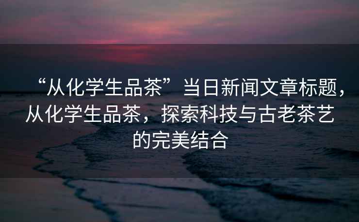 “从化学生品茶”当日新闻文章标题，从化学生品茶，探索科技与古老茶艺的完美结合