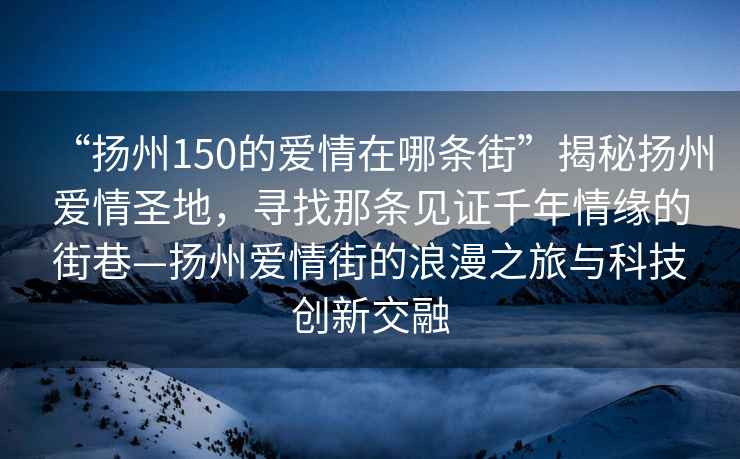 “扬州150的爱情在哪条街”揭秘扬州爱情圣地，寻找那条见证千年情缘的街巷—扬州爱情街的浪漫之旅与科技创新交融