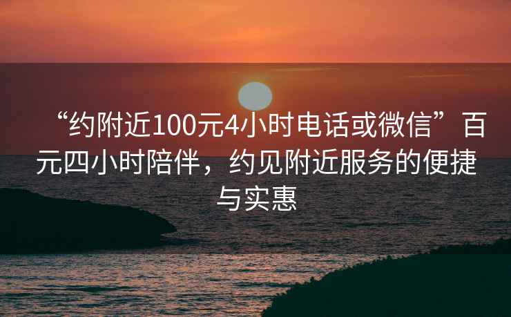 “约附近100元4小时电话或微信”百元四小时陪伴，约见附近服务的便捷与实惠