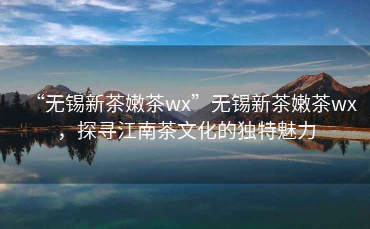 “无锡新茶嫩茶wx”无锡新茶嫩茶wx，探寻江南茶文化的独特魅力