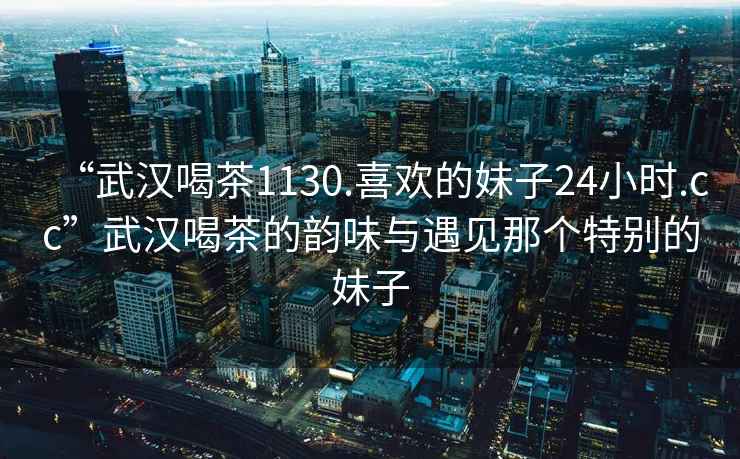 “武汉喝茶1130.喜欢的妹子24小时.cc”武汉喝茶的韵味与遇见那个特别的妹子