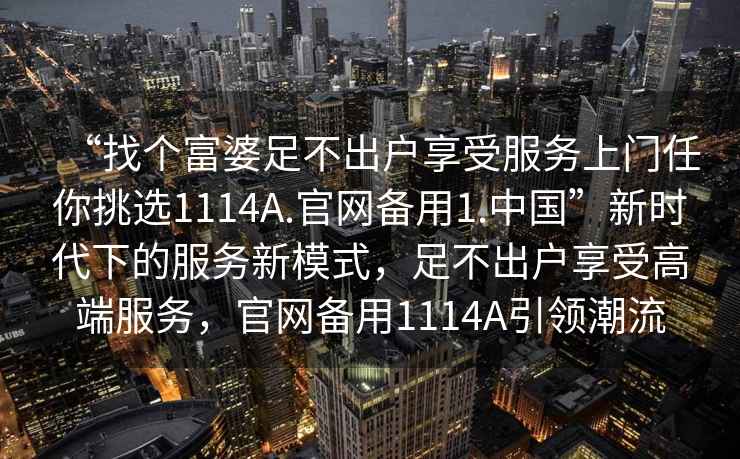 “找个富婆足不出户享受服务上门任你挑选1114A.官网备用1.中国”新时代下的服务新模式，足不出户享受高端服务，官网备用1114A引领潮流