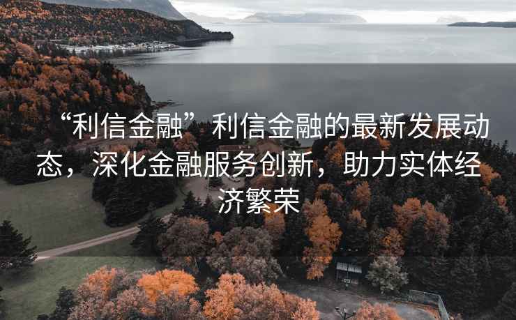 “利信金融”利信金融的最新发展动态，深化金融服务创新，助力实体经济繁荣