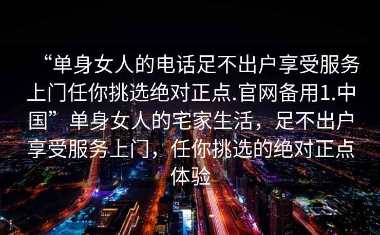 “单身女人的电话足不出户享受服务上门任你挑选绝对正点.官网备用1.中国”单身女人的宅家生活，足不出户享受服务上门，任你挑选的绝对正点体验