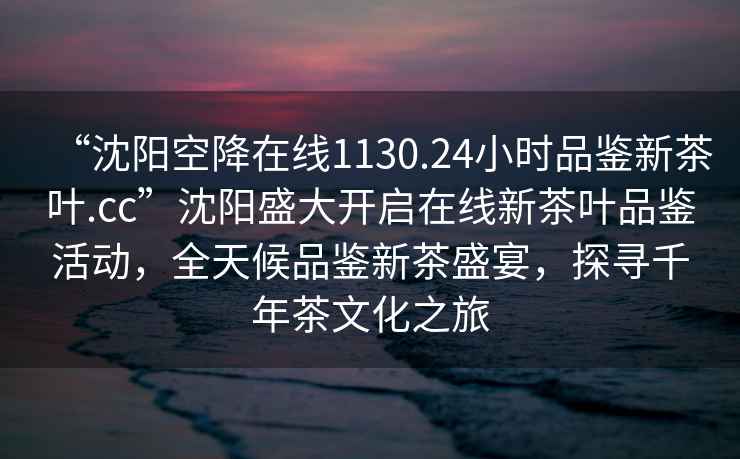 “沈阳空降在线1130.24小时品鉴新茶叶.cc”沈阳盛大开启在线新茶叶品鉴活动，全天候品鉴新茶盛宴，探寻千年茶文化之旅