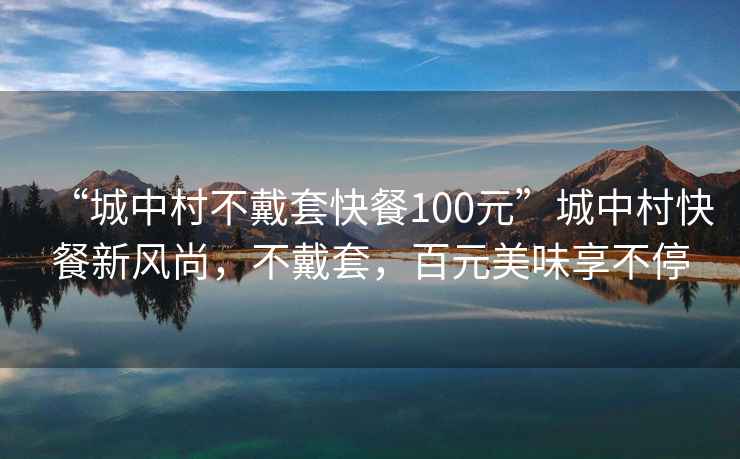 “城中村不戴套快餐100元”城中村快餐新风尚，不戴套，百元美味享不停