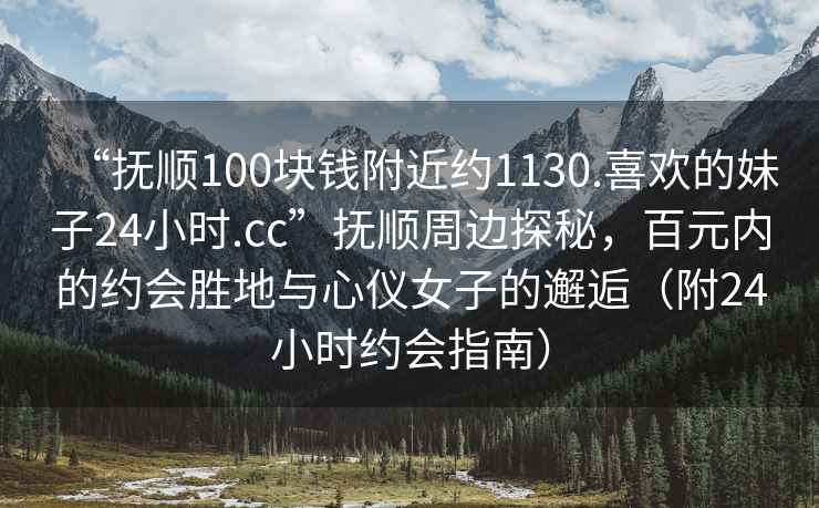 “抚顺100块钱附近约1130.喜欢的妹子24小时.cc”抚顺周边探秘，百元内的约会胜地与心仪女子的邂逅（附24小时约会指南）