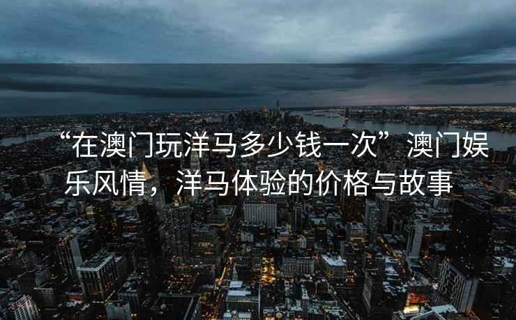 “在澳门玩洋马多少钱一次”澳门娱乐风情，洋马体验的价格与故事