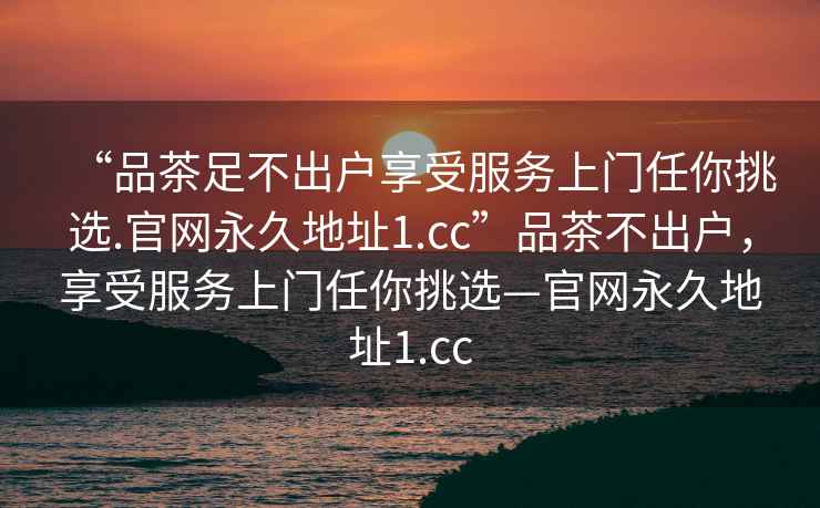 “品茶足不出户享受服务上门任你挑选.官网永久地址1.cc”品茶不出户，享受服务上门任你挑选—官网永久地址1.cc