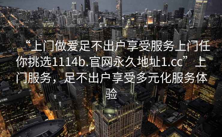 “上门做爱足不出户享受服务上门任你挑选1114b.官网永久地址1.cc”上门服务，足不出户享受多元化服务体验