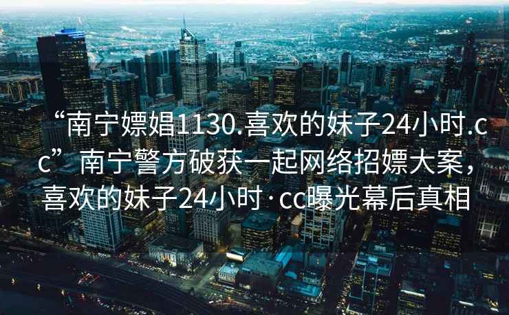 “南宁嫖娼1130.喜欢的妹子24小时.cc”南宁警方破获一起网络招嫖大案，喜欢的妹子24小时·cc曝光幕后真相