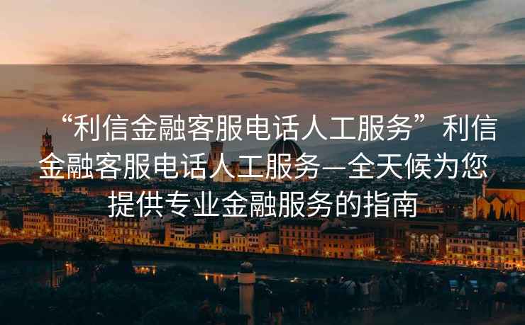 “利信金融客服电话人工服务”利信金融客服电话人工服务—全天候为您提供专业金融服务的指南