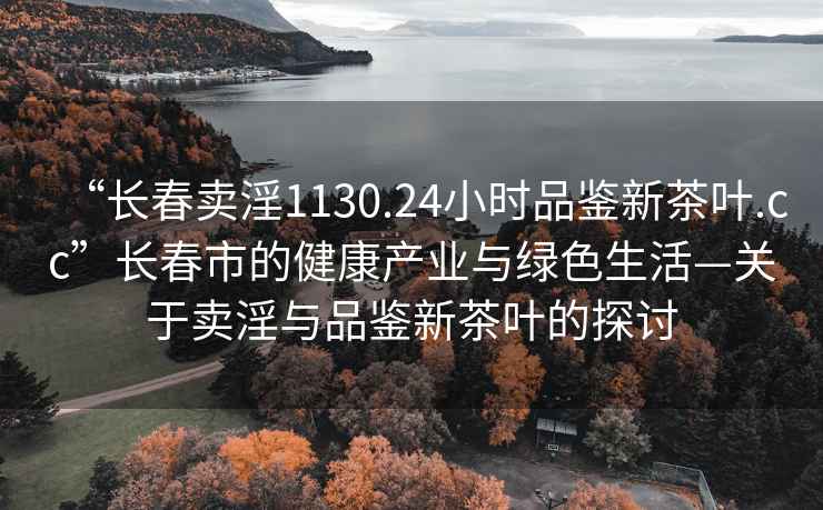 “长春卖淫1130.24小时品鉴新茶叶.cc”长春市的健康产业与绿色生活—关于卖淫与品鉴新茶叶的探讨