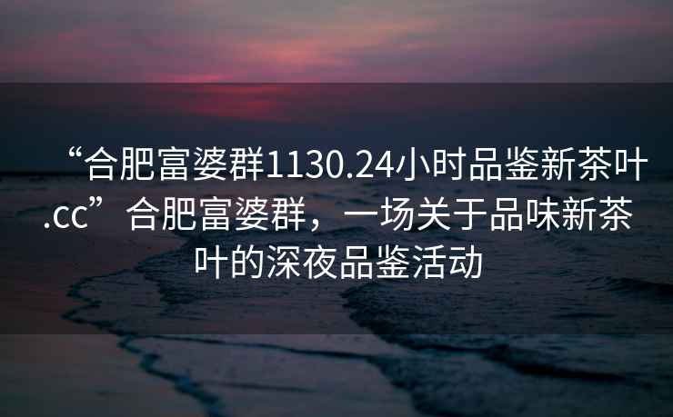 “合肥富婆群1130.24小时品鉴新茶叶.cc”合肥富婆群，一场关于品味新茶叶的深夜品鉴活动