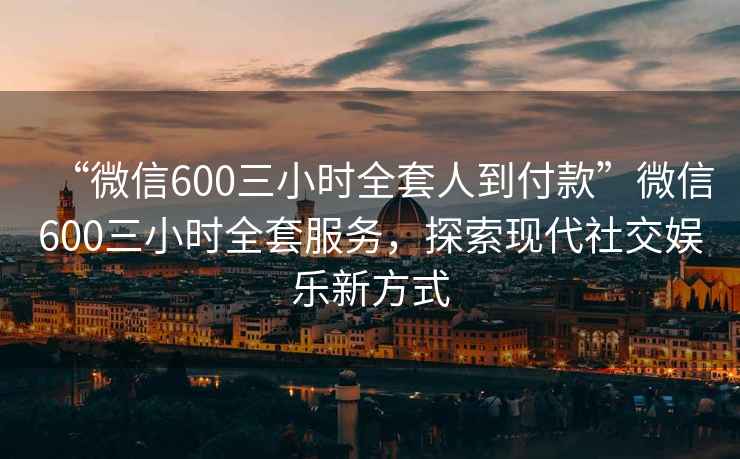 “微信600三小时全套人到付款”微信600三小时全套服务，探索现代社交娱乐新方式