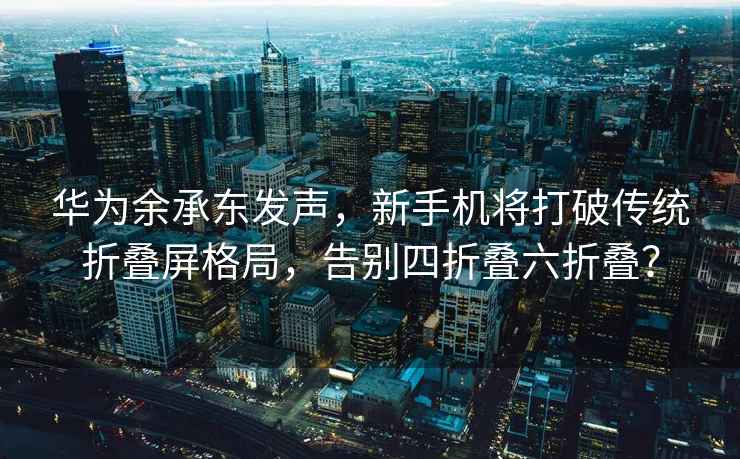 华为余承东发声，新手机将打破传统折叠屏格局，告别四折叠六折叠？