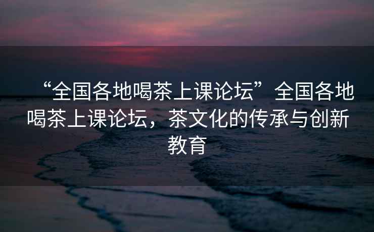 “全国各地喝茶上课论坛”全国各地喝茶上课论坛，茶文化的传承与创新教育