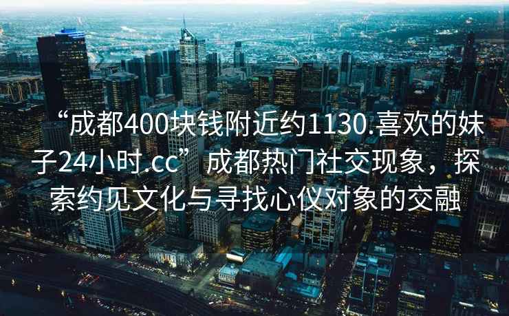 “成都400块钱附近约1130.喜欢的妹子24小时.cc”成都热门社交现象，探索约见文化与寻找心仪对象的交融