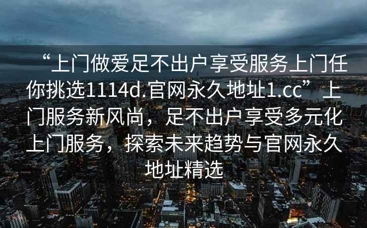 “上门做爱足不出户享受服务上门任你挑选1114d.官网永久地址1.cc”上门服务新风尚，足不出户享受多元化上门服务，探索未来趋势与官网永久地址精选