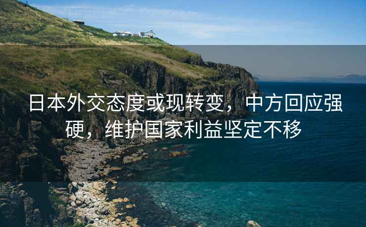 日本外交态度或现转变，中方回应强硬，维护国家利益坚定不移