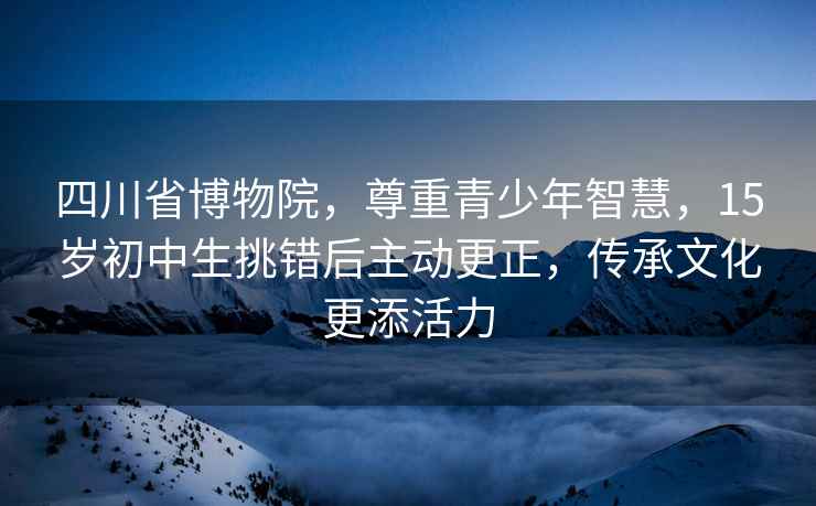 四川省博物院，尊重青少年智慧，15岁初中生挑错后主动更正，传承文化更添活力